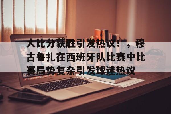 包含大比分获胜引发热议！，穆古鲁扎在西班牙队比赛中比赛局势复杂引发球迷热议的词条