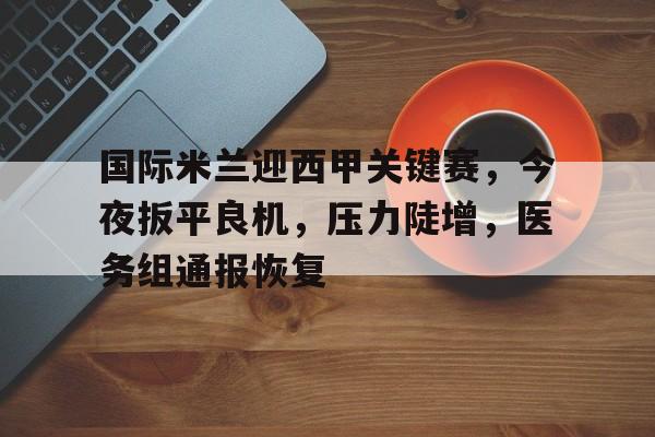 国际米兰迎西甲关键赛，今夜扳平良机，压力陡增，医务组通报恢复的简单介绍