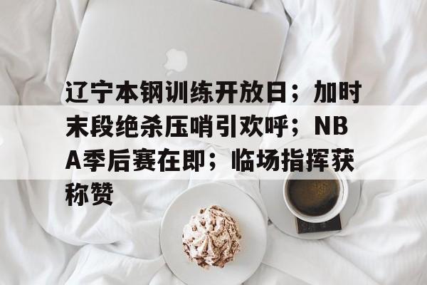 辽宁本钢训练开放日；加时末段绝杀压哨引欢呼；NBA季后赛在即；临场指挥获称赞的简单介绍-爱游戏平台首页