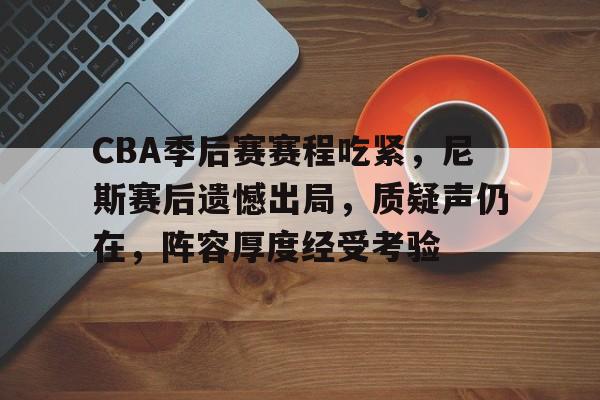 CBA季后赛赛程吃紧，尼斯赛后遗憾出局，质疑声仍在，阵容厚度经受考验的简单介绍-爱游戏平台首页