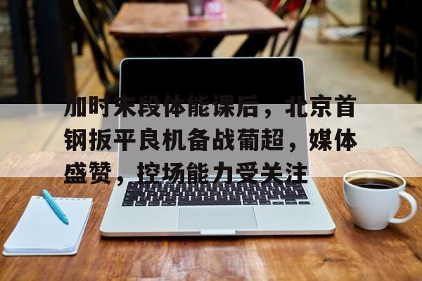 包含加时末段体能课后,北京首钢扳平良机备战葡超,媒体盛赞,控场能力受关注的词条 包含加时末段体能课后,北京首钢扳平良机备战葡超,媒体盛赞,控场能力受关注的词条